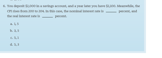 6. You deposit $2,000 in a savings account, and a year later you have $2,100. Meanwhile, the
CPI rises from 200 to 204. In this case, the nominal interest rate is
percent, and
the real interest rate is
percent.
a. 1,5
b. 3, 5
c. 5, 1
d. 5, 3