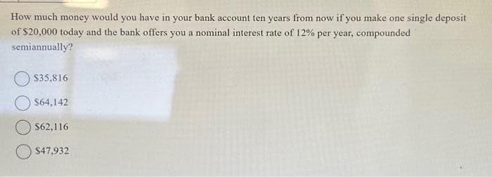 How much money would you have in your bank account ten years from now if you make one single deposit
of $20,000 today and the bank offers you a nominal interest rate of 12% per year, compounded
semiannually?
$35,816
$64,142
$62,116
$47,932