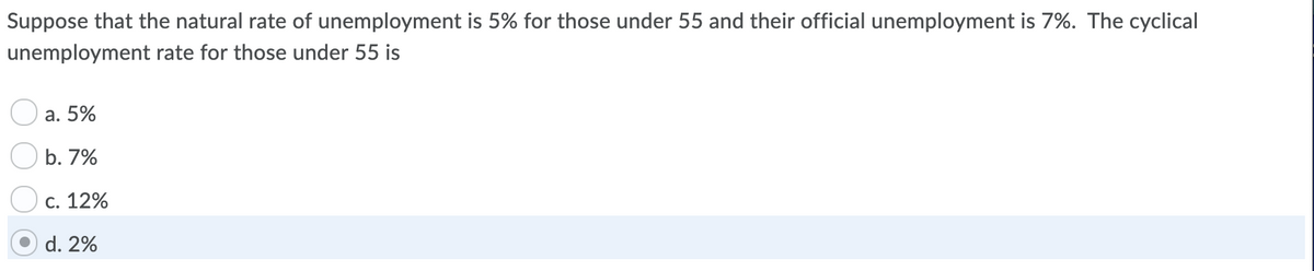 Suppose that the natural rate of unemployment is 5% for those under 55 and their official unemployment is 7%. The cyclical
unemployment rate for those under 55 is
a. 5%
b. 7%
c. 12%
d. 2%