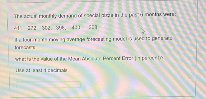 The actual monthly demand of special pizza in the past 6 months were:
411, 272, 302, 396, 400, 308
If a four-month moving average forecasting model is used to generate
forecasts,
what is the value of the Mean Absolute Percent Error (in percent)?
Use at least 4 decimals.