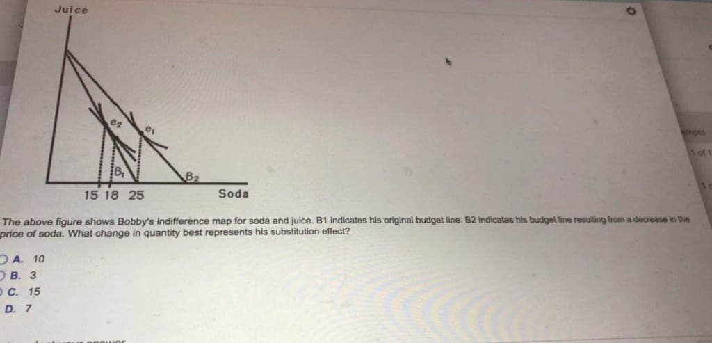 A. 10
Juice
15 18 25
The above figure shows Bobby's indifference map for soda and juice. B1 indicates his original budget line. B2 indicates his budget line resulting from a decrease in the
price of soda. What change in quantity best represents his substitution effect?
OB. 3
O C. 15
D. 7
empts
Soda
