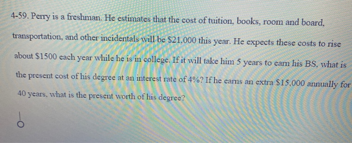 4-59. Perry is a freshman. He estimates that the cost of tuition, books, room and board,
transportation, and other incidentals will be $21.000 this year. He expects these costs to rise
about $1500 each year while he is in college. If it will take him 5 years to earn his BS. what is
the present cost of his degree at an interest rate of 4%? If he earns an extra $15,000 annually for
40 years, what is the present worth of his degree?