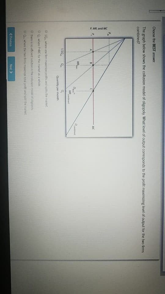 Choose the BEST answer.
The graph below shows the collusion model of oligopoly. What level of output corresponds to the profit maximizing level of output for the two firms
combined?
P, MR, and MC
at
1/20
B
< Previous
MR
firen
Qm
D
MR
Next >>
combined
Ⓒ%Q, where one firm maximize profits and splits the market.
ⒸQ, where P-MC for the market as a whole.
Quantity per month
Othere is no efficient solution in the collusion model of oligopoly
Q. where the two firms maximize total profit and split the market.
MC
D
combined