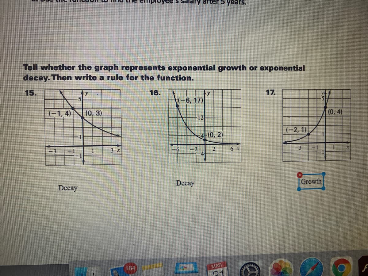 uyee s salary arter 5 years.
Tell whether the graph represents exponential growth or exponential
decay. Then write a rule for the function.
15.
16.
y
(-6,17)
17.
(-1,4)
(0, 3)
(0, 4)
12
(-2, 1)
4 (0, 2)
3 x
2.
-3
Decay
Decay
Growth
184
MAR
