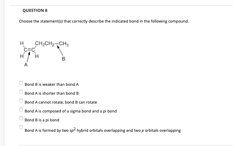 QUESTION 8
Choose the statement(s) that correctly describe the indicated bond in the following compound.
CH2CH2-CH3
c=c
H
H
в
A
Bond B is weaker than bond A
Bond A is shorter than bond B
Bond A cannot rotate, bond B can rotate
Bond A is composed of a sigma bond and a pi bond
Bond B is a pi bond
Bond A is formed by two sp2 hybrid orbitals overlapping and two p orbitals overlapping
O O
O O O
