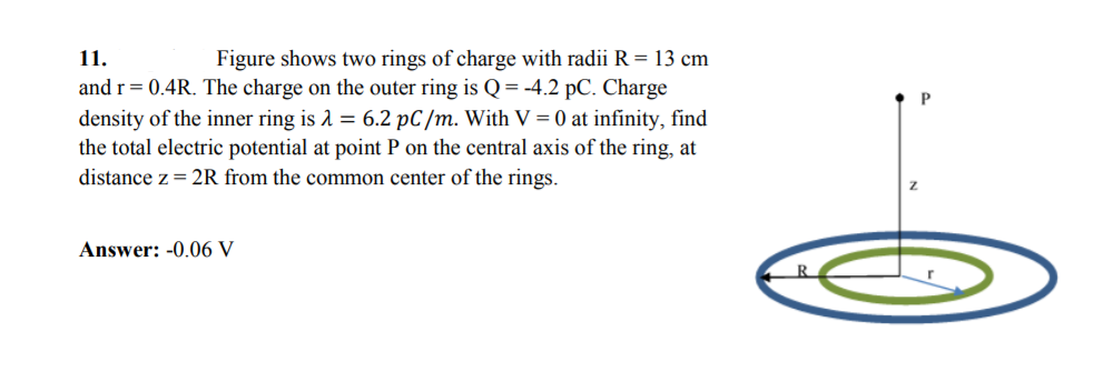 11.
Figure shows two rings of charge with radii R = 13 cm
and r= 0.4R. The charge on the outer ring is Q= -4.2 pC. Charge
density of the inner ring is 1 = 6.2 pC/m. With V = 0 at infinity, find
the total electric potential at point P on the central axis of the ring, at
distance z= 2R from the common center of the rings.
Answer: -0.06 V
