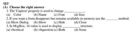 Q2/
(A) Choose the right answer
1. The 'Caption' property is used to change_
(a) Color
(b) Name
(c) Font
(d) Size
2. If you want a form disappears but remains available in memory use the
(a) Show Dialog
(b) Show
(c) Hide
(d) Close
3. In MsgBox, 16 value is used to display.
structure.
(a) vbcritical
(b) vbquestion (c) Both
(d) None
method.