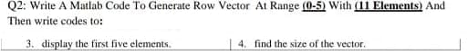 Q2: Write A Matlab Code To Generate Row Vector At Range (0-5) With (11 Elements) And
Then write codes to:
3. display the first five elements.
4. find the size of the vector.