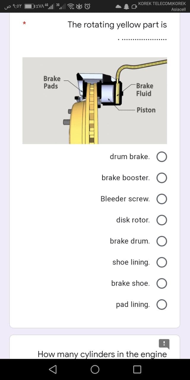 ٩:٥٢ ص
IZVA
Brake
Pads
KOREK TELECOMIKOREK
Asiacell
The rotating yellow part is
Brake
Fluid
Piston
drum brake.
brake booster.
Bleeder screw.
disk rotor.
brake drum.
shoe lining.
brake shoe.
pad lining.
!
How many cylinders in the engine