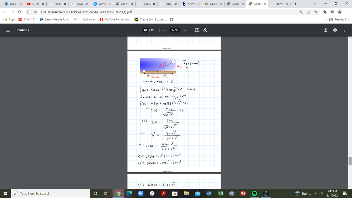 Read X
G readin X
G olivia X
Olivia X
E Las fru X
G cumpl x
G tops
Б Answe X
M calc hi X
O Soluti X
O Soluti X
G how t X
+
O File | C:/Users/Rachel%20Hickey/Downloads/HW11-Nov10%20(1).pdf
* E
Apps
101 Chem101
Search Results for t...
# 1- Opiniones
1 YouTube Family Vlo...
P Create Own Puzzles...
E Reading list
Solutions
18 / 21
50%
+ |
Solution Paar 17
cos is
*81 (housad)
5 pailes 1
2-X
2miles
-> cosas $5o (thousand)
(ast = 50 (2-x) + 8o f*+*
Choose X
to minimije
Cost
fcn= -50+ 80t (s*+x\*. 2«)
= -50+
80x
Vzs tx?
50 =
50 =
(80 x)?
25 ty?
6400 x?
2500 =
25+ yZ
<-) 2500(15 + 7 ) = 6400x?
<=7 62500+ as00x =CY0OX?
Soltiom Par 18
{=) 62500 = 3100 x2
1:40 PM
O Type here to search
w
Rain..
1/1/2022
...
...
