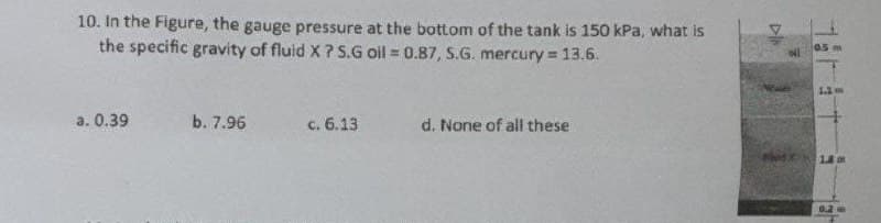 10. In the Figure, the gauge pressure at the bottom of the tank is 150 kPa, what is
the specific gravity of fluid X ? S.G oil = 0.87, S.G. mercury = 13.6.
05m
a. 0.39
b. 7.96
c. 6.13
d. None of all these
18 m
0.2
