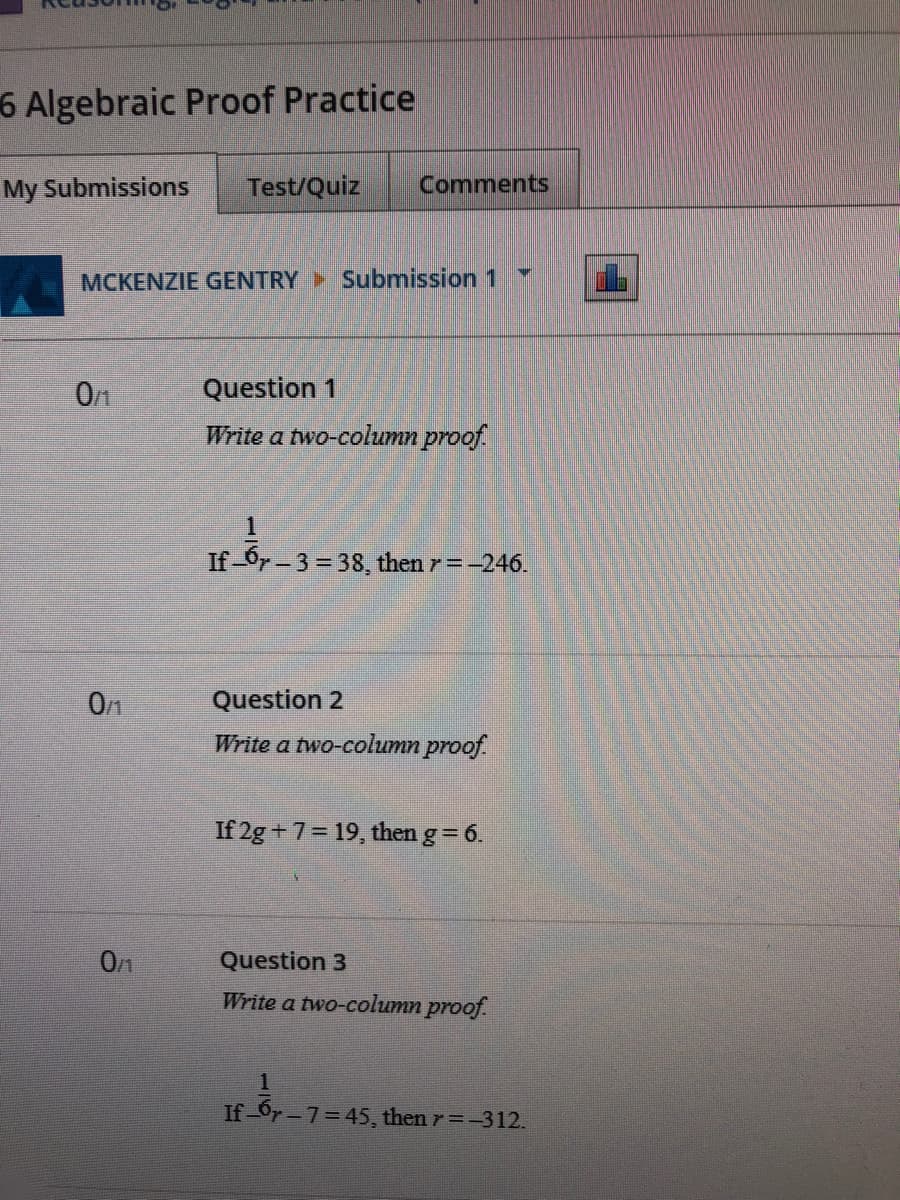 6 Algebraic Proof Practice
My Submissions
Test/Quiz
Comments
MCKENZIE GENTRY Submission 1
Question 1
Write a two-column proof.
If-Or-3= 38, then r=-246.
0/1
Question 2
Write a two-column proof.
If 2g +7= 19, then g = 6.
0/1
Question 3
Write a two-collumn proof.
1.
If-Or-7=45, then r=-312.
