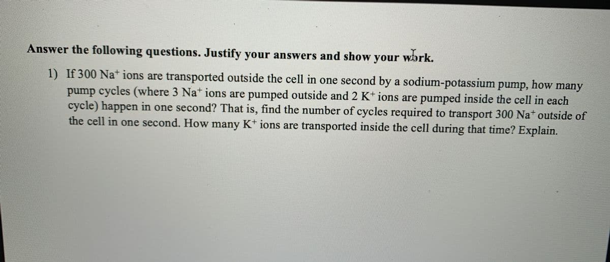 Answer the following questions. Justify your answers and show your work.
1) If 300 Na+ ions are transported outside the cell in one second by a sodium-potassium pump, how many
pump cycles (where 3 Na* ions are pumped outside and 2 K* ions are pumped inside the cell in each
cycle) happen in one second? That is, find the number of cycles required to transport 300 Na+ outside of
the cell in one second. How many K* ions are transported inside the cell during that time? Explain.
