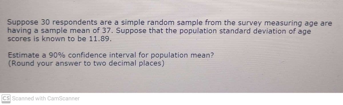 Suppose 30 respondents are a simple random sample from the survey measuring age are
having a sample mean of 37. Suppose that the population standard deviation of age
scores is known to be 11.89.
Estimate a 90% confidence interval for population mean?
(Round your answer to two decimal places)
CS Scanned with CamScanner