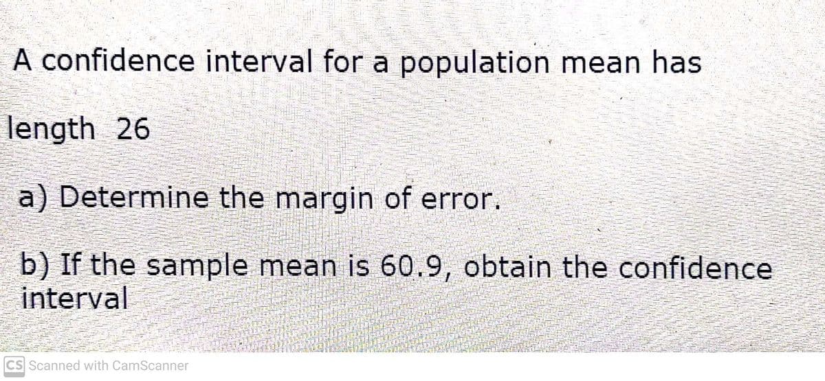 A confidence interval for a population mean has
length 26
a) Determine the margin of error.
b) If the sample mean is 60.9, obtain the confidence
interval
CS Scanned with CamScanner