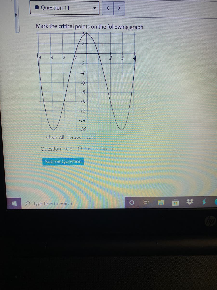 Question 11
Mark the critical points on the following graph.
4
-3
-2
-2
-8
-10
-12
-14-
-16-
Clear All Draw: Dot
Question Help: D Post to forum
Submit Question
Type here to search
近
