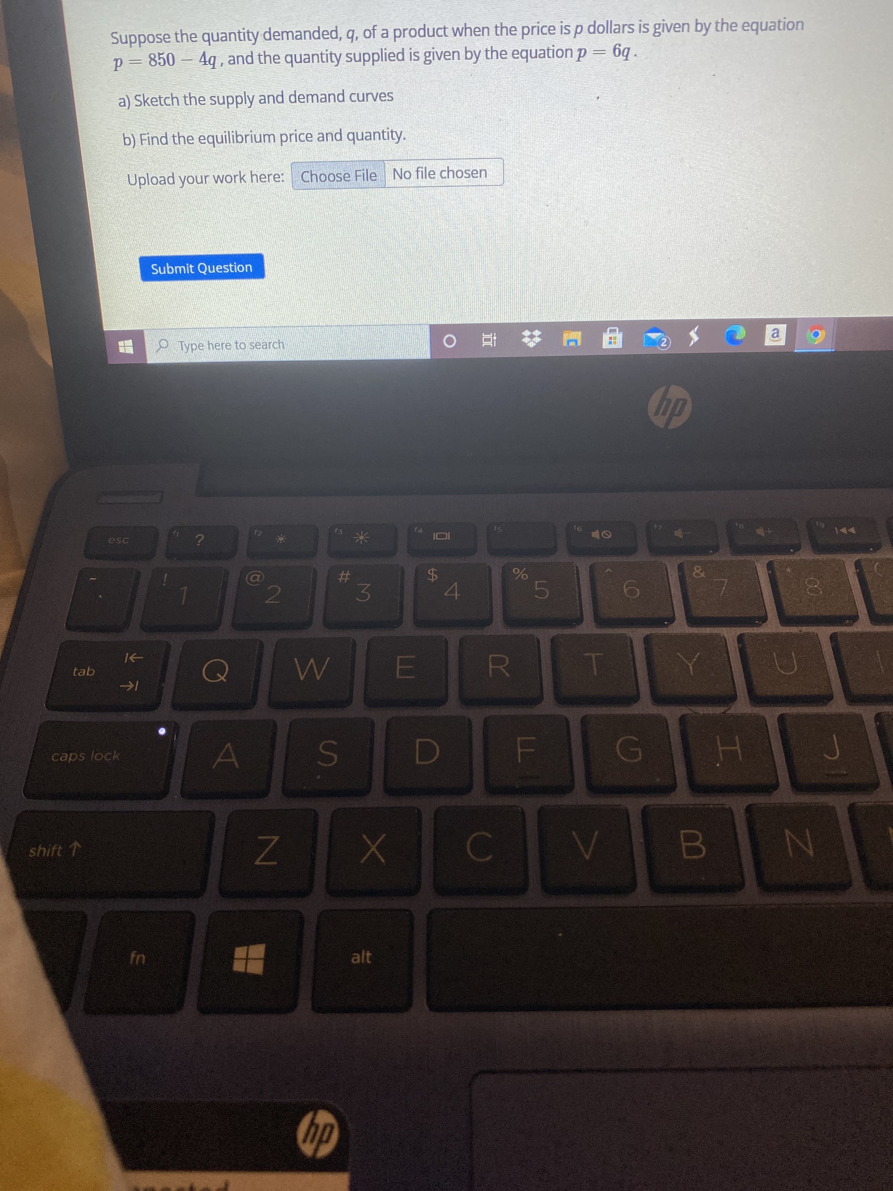 L
R
%24
3.
S'
ZN
Suppose the quantity demanded, q, of a product when the price is p dollars is given by the equation
p= 850 – 4q , and the quantity supplied is given by the equation p = 6q.
a) Sketch the supply and demand curves
b) Find the equilibrium price and quantity.
Upload your work here: Choose File No file chosen
Submit Question
P Type here to search
近。
a.
2)
dy
esc
61
(a)
23
4.
00
tab
caps lock
shift T
fn
alt
dty
