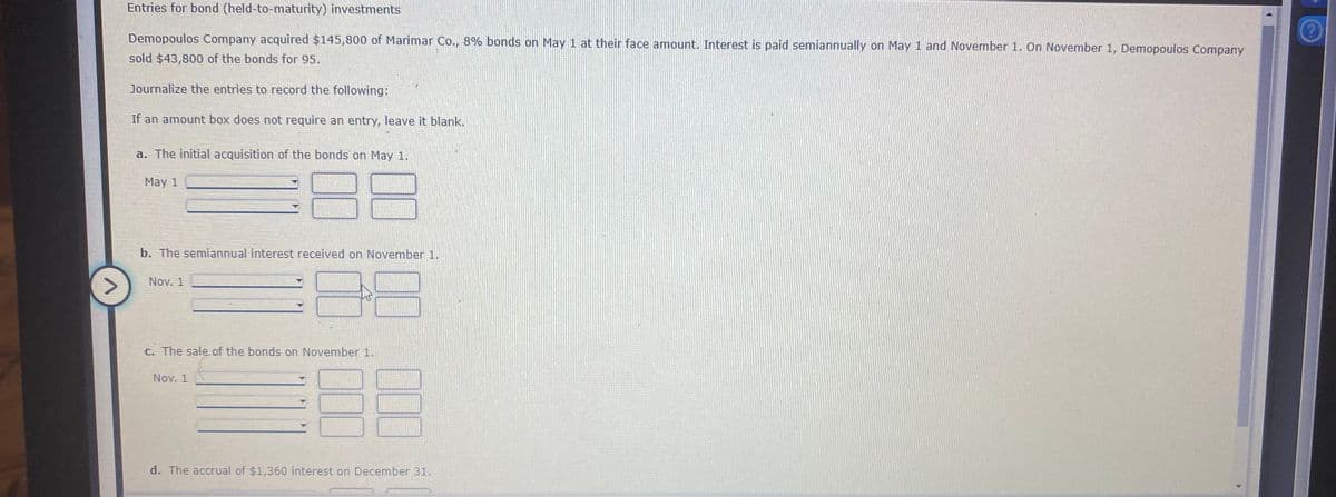 Entries for bond (held-to-maturity) investments
Demopoulos Company acquired $145,800 of Marimar Co., 8% bonds on May 1 at their face amount. Interest is paid semiannually on May 1 and November 1. On November 1, Demopoulos Company
sold $43,800 of the bonds for 95.
Journalize the entries to record the following:
If an amount box does not require an entry, leave it blank.
a. The initial acquisition of the bonds on May 1.
May 1
b. The semiannual interest received on November 1.
Nov. 1
C. The sale of the bonds on November 1.
Nov. 1
d. The accrual of $1,360 interest on December 31.
