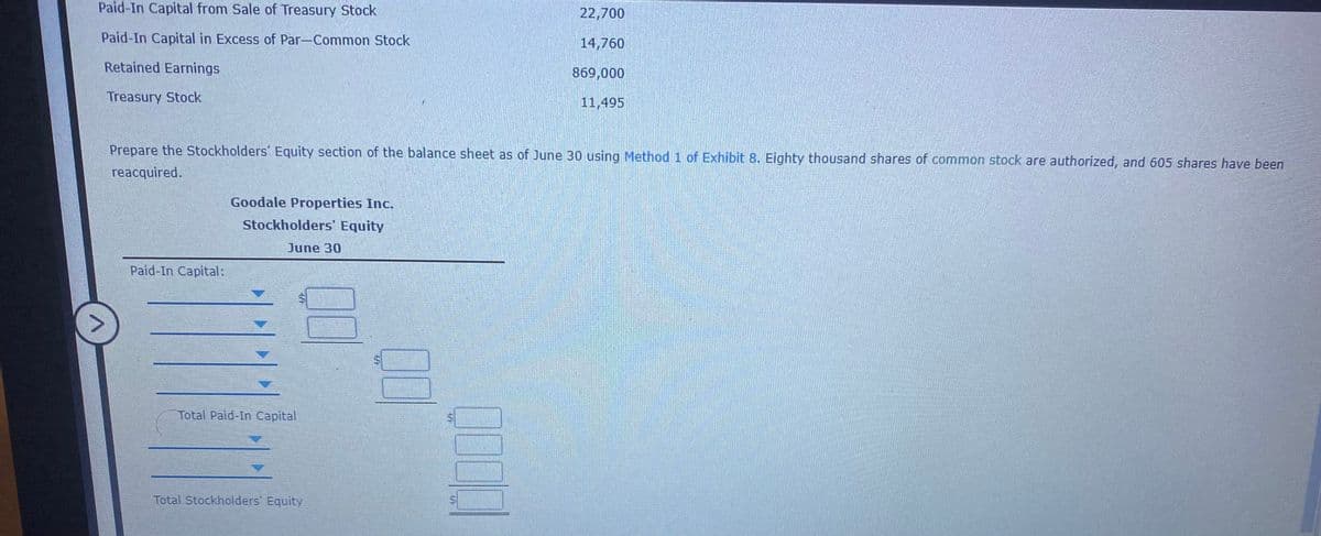 Paid-In Capital from Sale of Treasury Stock
22,700
Paid-In Capital in Excess of Par-Common Stock
14,760
Retained Earnings
869,000
Treasury Stock
11,495
Prepare the Stockholders' Equity section of the balance sheet as of June 30 using Method1 of Exhibit 8. Eighty thousand shares of common stock are authorized, and 605 shares have been
reacquired.
Goodale Properties Inc.
Stockholders' Equity
June 30
Paid-In Capital:
Total Paid-In Capital
Total Stockholders' Equity
%24
