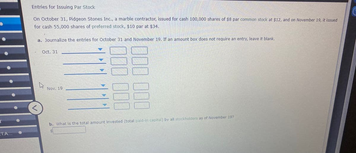 Entries for Issuing Par Stock
On October 31, Pidgeon Stones Inc., a marble contractor, issued for cash 100,000 shares of $8 par common stock at $12, and on November 19, it issued
for cash 55,000 shares of preferred stock, $10 par at $34.
a. Journalize the entries for October 31 and November 19. If an amount box does not require an entry, leave it blank.
Oct. 31
Nov. 19
b. What is the total amount invested (total pald-in capital) by all stockholders as of November 197
ET.A...
J00000
