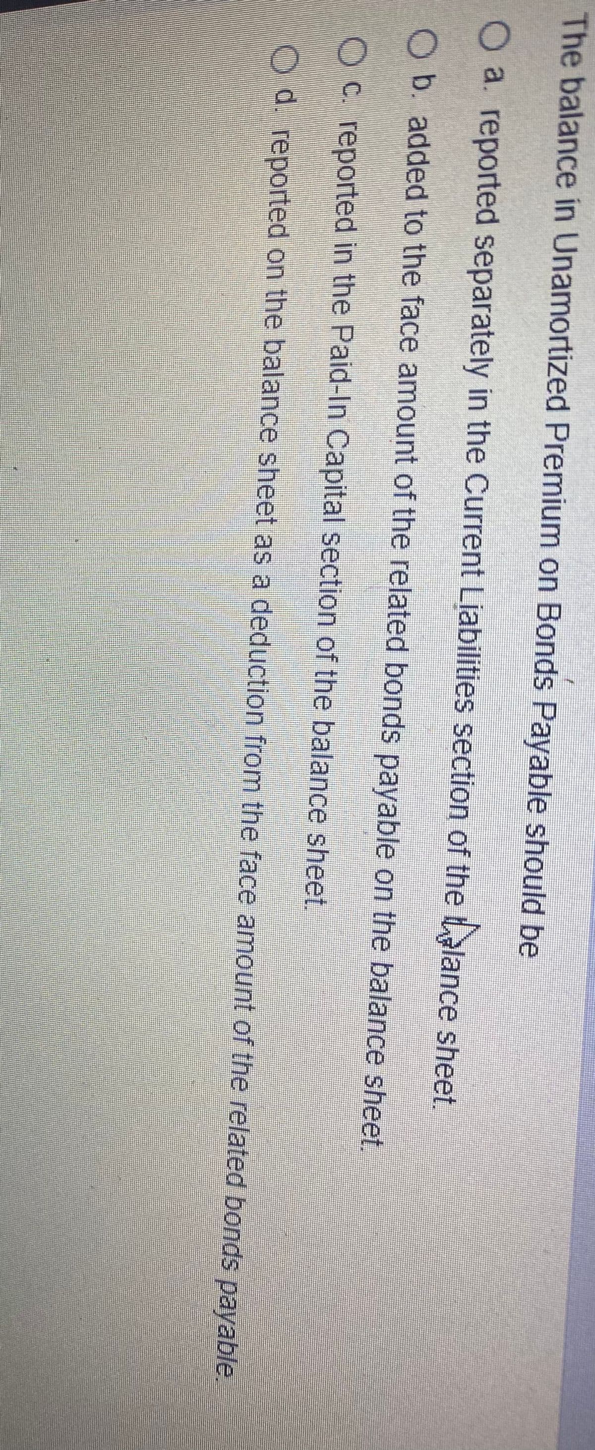 The balance in Unamortized Premium on Bonds Payable should be
O a. reported separately in the Current Liabilities section of the talance sheet.
O b. added to the face amount of the related bonds payable on the balance sheet,
O C. reported in the Paid-In Capital section of the balance sheet.
Od. reported on the balance sheet as a deduction from the face amount of the related bonds payable.
