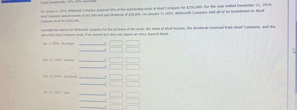 Equity investments: 20%-50% ownership
On January 2, 20Y4, Whitworth Company acquired 28% of the outstanding stock of Aloof Company for $350,000. For the year ended December 31, 20Y4,
Aloof Company earned income of $91,000 and paid dividends of $28,000. On January 31 20Y5, Whitworth Company sold all of its investment in Aloof
Company stock for $365,640.
Journalize the ehtries for Whitworth Company for the purchase of the stock, the share of Aloof income, the dividends received from Aloof Company, and the
sale of the Aloof Company stock. If an amount box does not require an entry, leave it blank.
Jan. 2, 20Y4 - Purchase
Dec. 31, 20Y4 Income
Dec. 31, 20Y4 - Dividends
Jan. 31, 20Y5 - Sale
