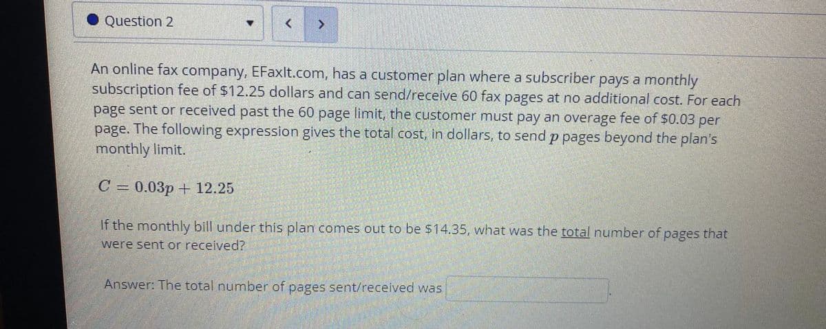 Question 2
An online fax company, EFaxlt.com, has a customer plan where a subscriber pays a monthly
subscription fee of $12.25 dollars and can send/receive 60 fax pages at no additional cost. For each
page sent or received past the 60 page limit, the customer must pay an overage fee of $0.03 per
page. The following expression gives the total cost, in dollars, to send p pages beyond the plan's
monthly limit.
С 3 0.03р + 12.25
If the monthly bill under this plan comes out to be $14.35, what was the total number of pages that
were sent or received?
Answer: The total number of pages sent/received was
