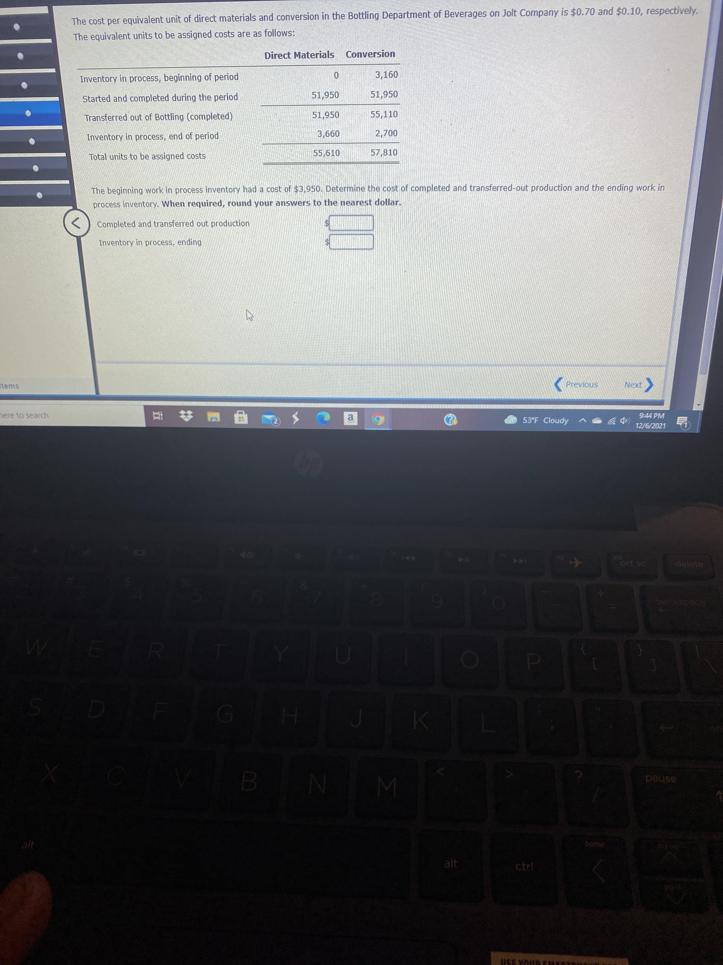 The cost per equivalent unit of direct materials and conversion in the Bottling Department of Beverages on Jolt Company is $0.70 and $0.10, respectively.
The equivalent units to be assigned costs are as follows:
Direct Materials Conversion
Inventory in process, beginning of period
3,160
Started and completed during the period
51,950
51,950
Transferred out of Bottling (completed)
51,950
55,110
00
57,810
Inventory in process, end of period
099
Total units to be assigned costs
The beginning work in process inventory had a cost of $3,950. Determine the cost of completed and transferred-out production and the ending work in
process inventory. When required, round your answers to the nearest dollar.
Completed and transferred out production
Inventory in process, ending
items
Previous
( XƏN
へ
nere to search
9:44 PM
53°F Cloudy
(中岁
12/6/2021
a.
SU
delete
144
ZA
pause
alt
alt
ctrl
USE YOL
