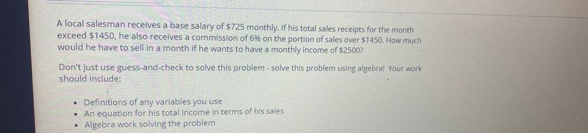 A local salesman receives a base salary of $725 monthly. If his total sales receipts for the month
exceed $1450, he also receives a commission of 6% on the portion of sales over $1450. How much
would he have to sell in a month if he wants to have a monthly income of $2500?
Don't just use guess-and-check to solve this problem - solve this problem using algebra! Your work
should include:
Definitions of any variables you use
An equation for his total income in terms of his sales
Algebra work solving the problem.
