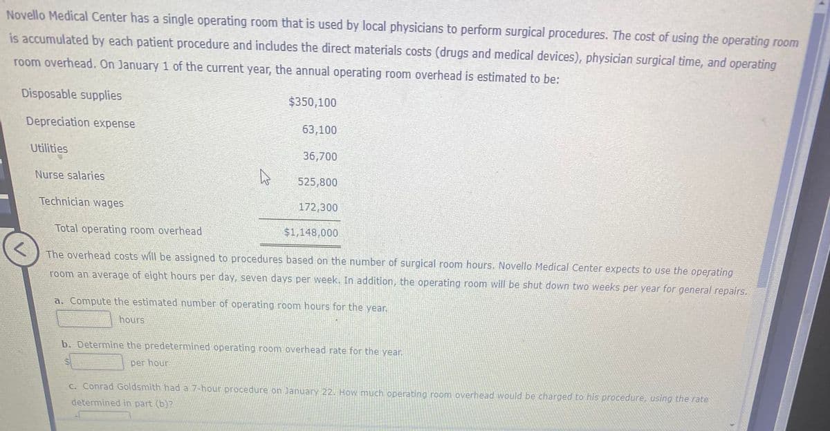 Novello Medical Center has a single operating room that is used by local physicians to perform surgical procedures. The cost of using the operating room
is accumulated by each patient procedure and includes the direct materials costs (drugs and medical devices), physician surgical time, and operating
room overhead. On January 1 of the current year, the annual operating room overhead is estimated to be:
Disposable supplies
$350,100
Depreciation expense
63,100
Utilities
36,700
Nurse salaries
525,800
Technician wages
172,300
Total operating room overhead
$1,148,000
The overhead costs will be assigned to procedures based on the number of surgical room hours. Novello Medical Center expects to use the operating
room an average of eight hours per day, seven days per week. In addition, the operating room will be shut down two weeks per year for general repairs.
a. Compute the estimated number of operating room hours for the year.
hours
b. Determine the predetermined operating room overhead rate for the year.
per hour
C. Conrad Goldsmith had a 7-hour procedure on January 22. How much operating room overhead would be charged to his procedure, using the rate
determined in part (b)?
