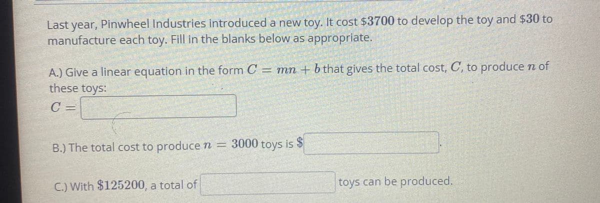 Last year, Pinwheel Industries introduced a new toy. It cost $3700 to develop the toy and $30 to
manufacture each toy. Fill in the blanks below as appropriate.
A.) Give a linear equation in the form C = mn + b that gives the total cost, C, to produce n of
these toys:
C =
B.) The total cost to produce n
= 3000 toys is $
C.) With $125200, a total of
toys can be produced.
