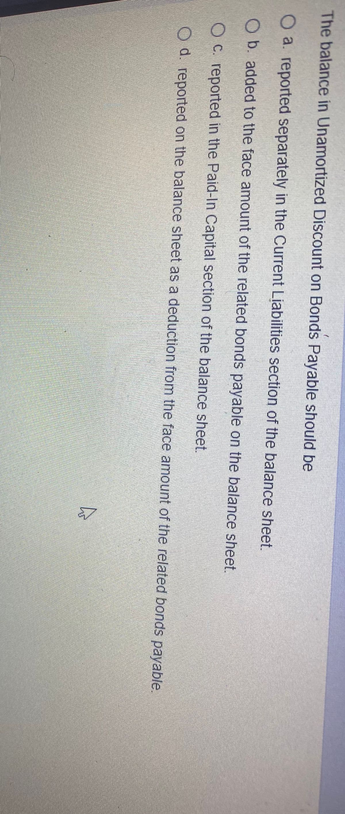 The balance in Unamortized Discount on Bonds Payable should be
Oa. reported separately in the Current Liabilities section of the balance sheef
Ob. added to the face amount of the related bonds payable on the balance sheet.
O C. reported in the Paid-In Capital section of the balance sheet.
Od. reported on the balance sheet as a deduction from the face amount of the related bonds payable.
