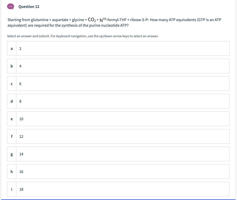 Question 12
Starting from glutamine + aspartate + glycine + CO2+ N10-formyl-THF + ribose-5-P: How many ATP equivalents (GTP is an ATP
equivalent) are required for the synthesis of the purine nucleotide ATP?
Select an answer and submit. For keyboard navigation, use the up/down arrow keys to select an answer.
a
2
b
4
d
8.
e
10
f
12
14
16
i
18
