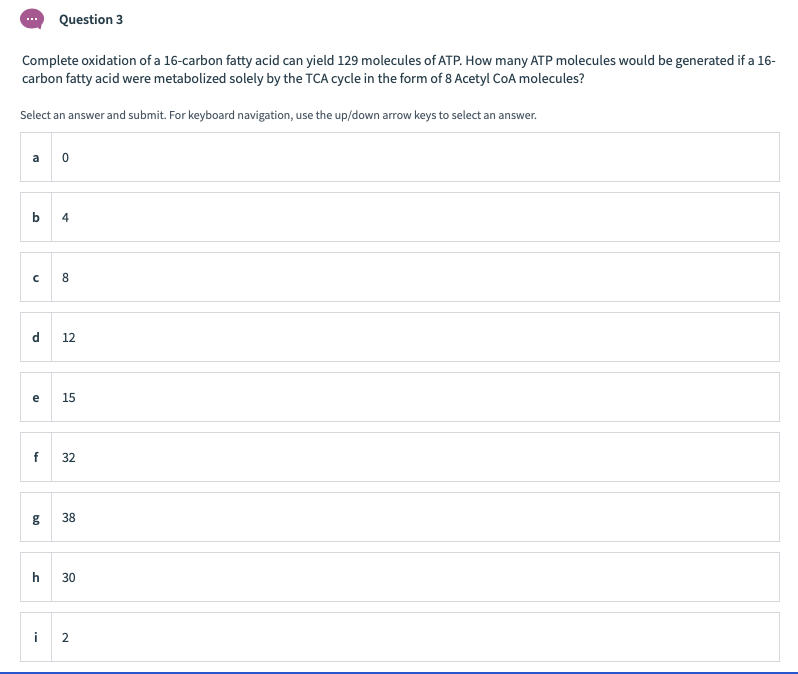 Question 3
Complete oxidation of a 16-carbon fatty acid can yield 129 molecules of ATP. How many ATP molecules would be generated if a 16-
carbon fatty acid were metabolized solely by the TCA cycle in the form of 8 Acetyl CoA molecules?
Select an answer and submit. For keyboard navigation, use the up/down arrow keys to select an answer.
a o
b.
4
8.
12
e
15
f
32
38
30
i
2.
