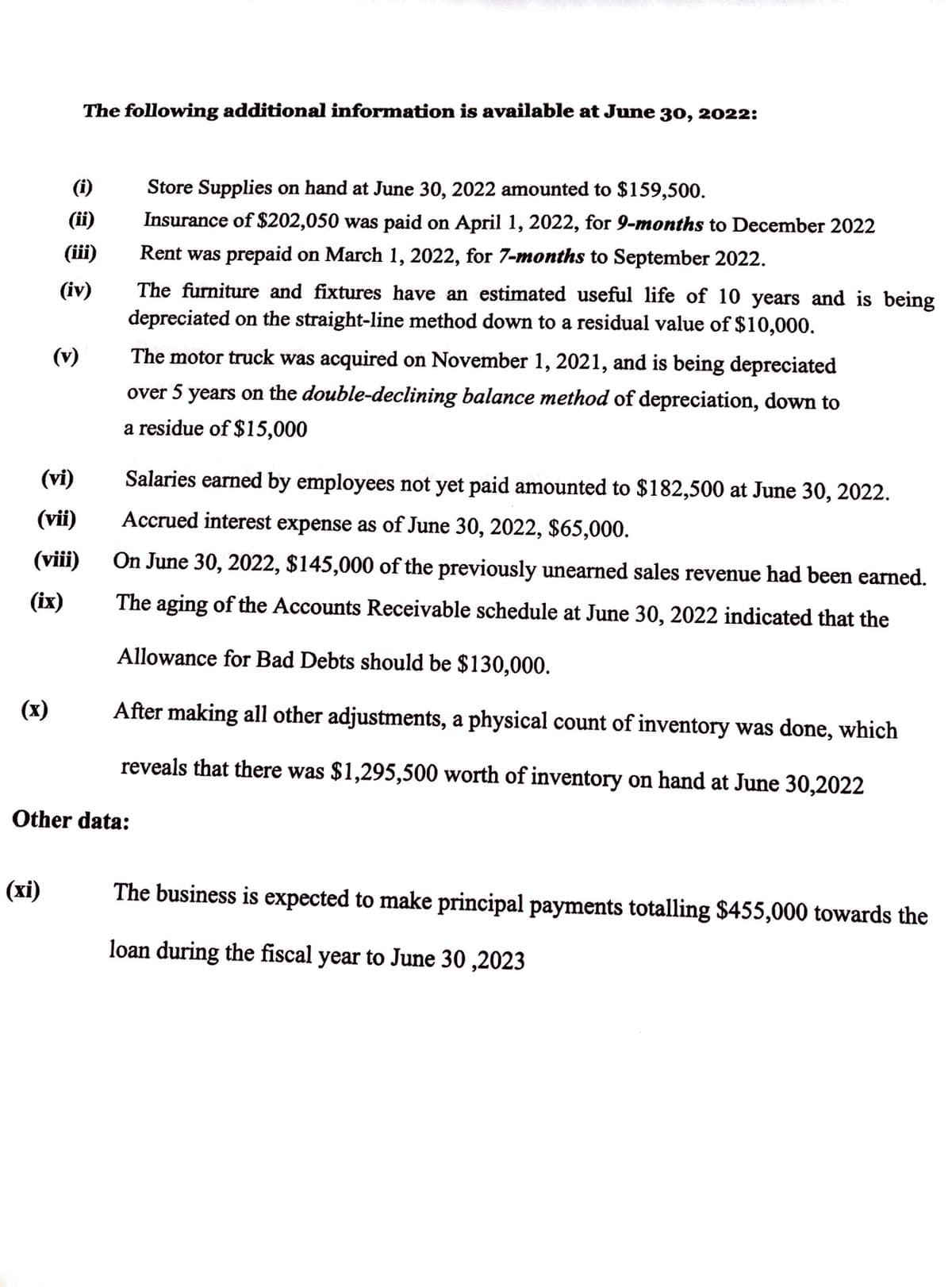 (x)
(i)
(ii)
(iii)
(vi)
(vii)
(viii)
(ix)
(xi)
The following additional information is available at June 30, 2022:
(iv)
(v)
Store Supplies on hand at June 30, 2022 amounted to $159,500.
Insurance of $202,050 was paid on April 1, 2022, for 9-months to December 2022
Rent was prepaid on March 1, 2022, for 7-months to September 2022.
Other data:
The furniture and fixtures have an estimated useful life of 10 years and is being
depreciated on the straight-line method down to a residual value of $10,000.
The motor truck was acquired on November 1, 2021, and is being depreciated
over 5 years on the double-declining balance method of depreciation, down to
a residue of $15,000
Salaries earned by employees not yet paid amounted to $182,500 at June 30, 2022.
Accrued interest expense as of June 30, 2022, $65,000.
On June 30, 2022, $145,000 of the previously unearned sales revenue had been earned.
The aging of the Accounts Receivable schedule at June 30, 2022 indicated that the
Allowance for Bad Debts should be $130,000.
After making all other adjustments, a physical count of inventory was done, which
reveals that there was $1,295,500 worth of inventory on hand at June 30,2022
The business is expected to make principal payments totalling $455,000 towards the
loan during the fiscal year to June 30,2023