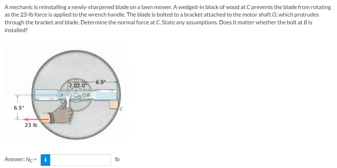 A mechanic is reinstalling a newly-sharpened blade on a lawn mower. A wedged-in block of wood at C prevents the blade from rotating
as the 23-lb force is applied to the wrench handle. The blade is bolted to a bracket attached to the motor shaft O, which protrudes
through the bracket and blade. Determine the normal force at C. State any assumptions. Does it matter whether the bolt at B is
installed?
6.5"
23 lb
Answer: Nc=
i
2.02.0"
AO OB
-6.9"
C
lb