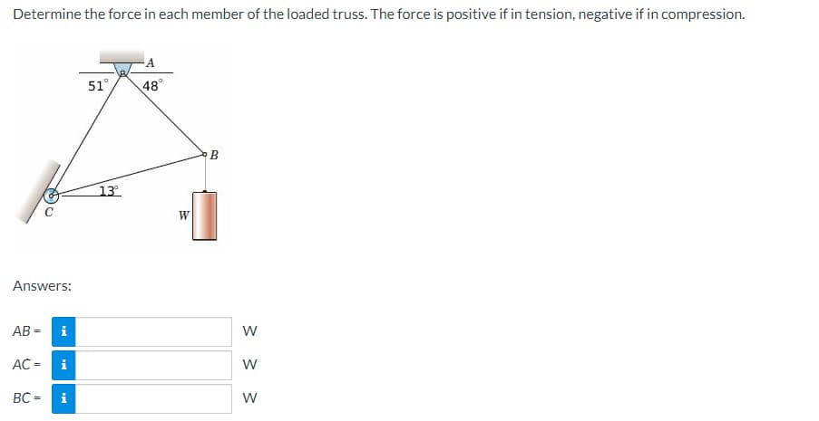 Determine the force in each member of the loaded truss. The force is positive if in tension, negative if in compression.
Answers:
AB=
AC =
BC=
i
i
51°
13°
A
48⁰°
W
B
W
W
W