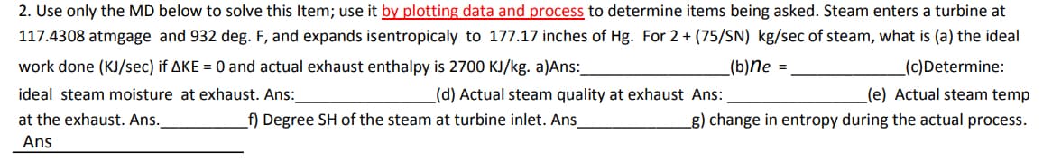 2. Use only the MD below to solve this Item; use it by plotting data and process to determine items being asked. Steam enters a turbine at
117.4308 atmgage and 932 deg. F, and expands isentropicaly to 177.17 inches of Hg. For 2 + (75/SN) kg/sec of steam, what is (a) the ideal
(b)ne =
work done (KJ/sec) if AKE = 0 and actual exhaust enthalpy is 2700 KJ/kg. a)Ans:_
ideal steam moisture at exhaust. Ans:
at the exhaust. Ans.
Ans
(c)Determine:
(e) Actual steam temp
g) change in entropy during the actual process.
(d) Actual steam quality at exhaust Ans:
f) Degree SH of the steam at turbine inlet. Ans_