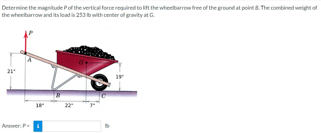 Determine the magnitude P of the vertical force required to lift the wheelbarrow free of the ground at point B. The combined weight of
the wheelbarrow and its load is 253 lb with center of gravity at G.
21"
A
Answer: P =
18"
i
B
22"
7"
lb
19"