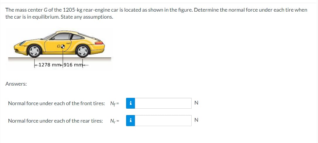 The mass center G of the 1205-kg rear-engine car is located as shown in the figure. Determine the normal force under each tire when
the car is in equilibrium. State any assumptions.
Answers:
1278 mm-916 mm
Normal force under each of the front tires: Nf=
Normal force under each of the rear tires:
N₁ =
i
i
N
N