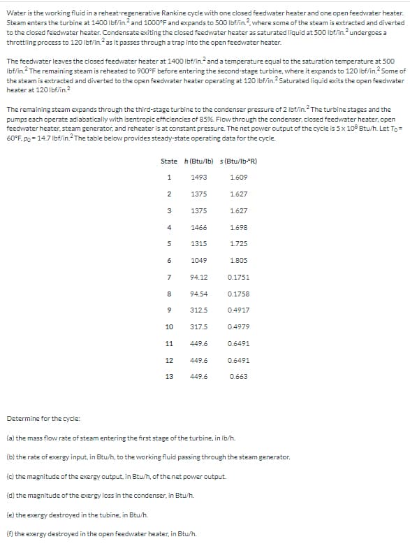 Water is the working fluid in a reheat-regenerative Rankine cycle with one closed feedwater heater and one open feedwater heater.
Steam enters the turbine at 1400 lbf/in.² and 1000°F and expands to 500 lbf/in.2, where some of the steam is extracted and diverted
to the closed feedwater heater. Condensate exiting the closed feedwater heater as saturated liquid at 500 lbf/in.² undergoes a
throttling process to 120 lbf/in.2 as it passes through a trap into the open feedwater heater.
The feedwater leaves the closed feedwater heater at 1400 lbf/in.2 and a temperature equal to the saturation temperature at 500
Ibf/in.² The remaining steam is reheated to 900°F before entering the second-stage turbine, where it expands to 120 lbf/in.² Some of
the steam is extracted and diverted to the open feedwater heater operating at 120 lbf/in.2 Saturated liquid exits the open feedwater
heater at 120 lbf/in.2
The remaining steam expands through the third-stage turbine to the condenser pressure of 2 lbf/in.2 The turbine stages and the
pumps each operate adiabatically with isentropic efficiencies of 85%. Flow through the condenser, closed feedwater heater, open
feedwater heater, steam generator, and reheater is at constant pressure. The net power output of the cycle is 5 x 108 Btu/h. Let To =
60°F. po = 14.7 lbf/in. The table below provides steady-state operating data for the cycle.
State h (Btu/lb) s (Btu/lb-R)
1
1.609
2
3
4
5
6
7
8
9
10
11
12
13
1493
1375
1375
1466
1315
1049
94.12
94.54
312.5
317.5
449.6
449.6
449.6
1.627
1.627
1.698
1.725
1.805
0.1751
0.1758
0.4917
0.4979
0.6491
0.6491
0.663
Determine for the cycle:
(a) the mass flow rate of steam entering the first stage of the turbine, in lb/h.
(b) the rate of exergy input, in Btu/h, to the working fluid passing through the steam generator.
(c) the magnitude of the exergy output, in Btu/h, of the net power output.
(d) the magnitude of the exergy loss in the condenser, in Btu/h.
(e) the exergy destroyed in the tubine, in Btu/h.
(f) the exergy destroyed in the open feedwater heater, in Btu/h.