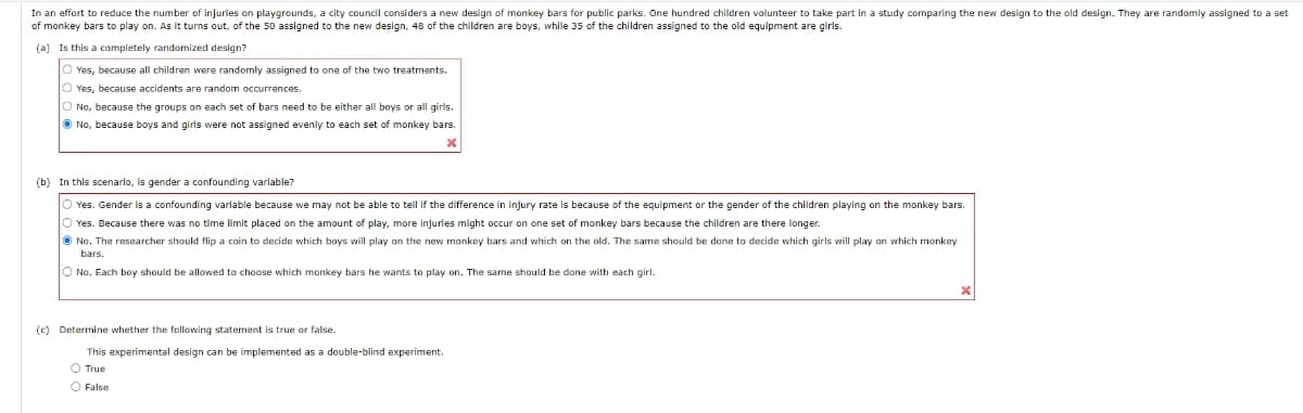 In an effort to reduce the number of injuries on playgrounds, a city council considers a new design of monkey bars for public parks. One hundred children volunteer to take part in a study comparing the new design to the old design. They are randomly assigned to a set
of monkey bars to play on. As it turns out, of the 50 assigned to the new design, 48 of the children are boys, while 35 of the children assigned to the old equipment are girls.
(a) Is this a completely randomized design?
O Yes, because all children were randomly assigned to one of the two treatments.
O Yes, because accidents are random occurrences.
O No, because the groups on each set of bars need to be either all boys or all girls.
O No, because boys and girls were not assigned evenly to each set of monkey bars.
(b) In this scenarlo, is gender a confounding varlable?
Yes. Gender is a confounding varlable because we may not be able to tell if the difference in injury rate is because of the equipment or the gender of the children playing on the monkey bars.
O Yes. Because there was no time limit placed on the amount of play, more injuries might occur on one set of monkey bars because the children are there longer.
O No. The researcher should flip a coin to decide which boys will play on the new monkey bars and which on the old. The same should be done to decide which girls will play on which monkey
bars.
O No. Each boy should be allowed to choose which monkey bars he wants to play on. The same should be done with each girl.
(c) Determine whether the following statement is true or false.
This experimental design can be implemented as a double-blind experiment.
O True
O False
