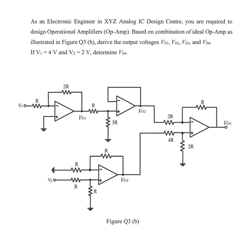 As an Electronic Engineer in XYZ Analog IC Design Centre, you are required to
design Operational Amplifiers (Op-Amp). Based on combination of ideal Op-Amp as
illustrated in Figure Q3 (b), derive the output voltages Vo1, V02, V03, and V04.
If V₁ = 4 V and V2 = 2 V, determine V04.
R
Vio-W
V₂0-
2R
ww
R
R
R
__
Voi
R
R
3R
V03
Voz
Figure Q3 (b)
2R
ww
4R
M
2R
R
V04