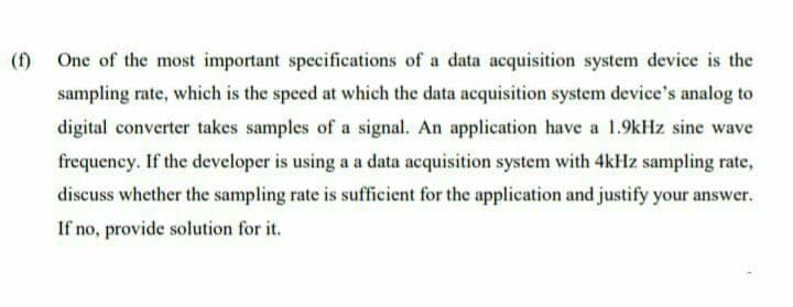 (f)
One of the most important specifications of a data acquisition system device is the
sampling rate, which is the speed at which the data acquisition system device's analog to
digital converter takes samples of a signal. An application have a 1.9kHz sine wave
frequency. If the developer is using a a data acquisition system with 4kHz sampling rate,
discuss whether the sampling rate is sufficient for the application and justify your answer.
If no, provide solution for it.