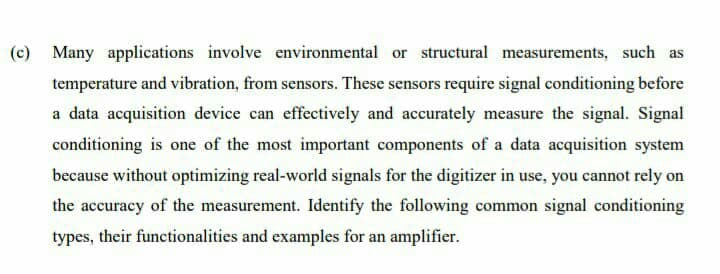 (c) Many applications involve environmental or structural measurements, such as
temperature and vibration, from sensors. These sensors require signal conditioning before
a data acquisition device can effectively and accurately measure the signal. Signal
conditioning is one of the most important components of a data acquisition system
because without optimizing real-world signals for the digitizer in use, you cannot rely on
the accuracy of the measurement. Identify the following common signal conditioning
types, their functionalities and examples for an amplifier.