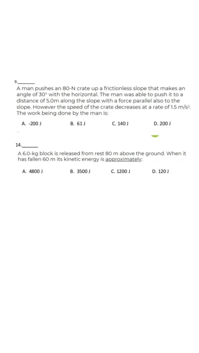 9.
A man pushes an 80-N crate up a frictionless slope that makes an
angle of 30° with the horizontal. The man was able to push it to a
distance of 5.0Om along the slope with a force parallel also to the
slope. However the speed of the crate decreases at a rate of 1.5 m/s?.
The work being done by the man is:
A. -200 J
В. 61J
С. 140 J
D. 200 J
14.
A 6.0-kg block is released from rest 80 m above the ground. When it
has fallen 60 m its kinetic energy is approximately:
A. 4800 J
В. 3500J
C. 1200 J
D. 120 J
