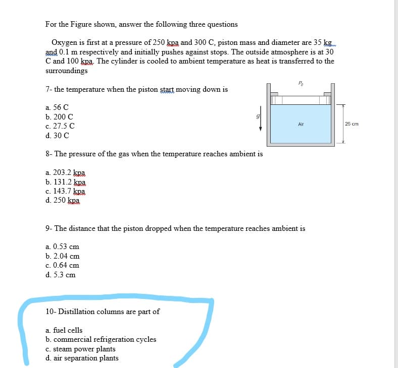 For the Figure shown, answer the following three questions
Oxygen is first at a pressure of 250 kpa and 300 C, piston mass and diameter are 35 kg.
and 0.1 m respectively and initially pushes against stops. The outside atmosphere is at 30
C and 100 kpa. The cylinder is cooled to ambient temperature as heat is transferred to the
surroundings
7- the temperature when the piston start moving down is
а. 56 С
b. 200 C
c. 27.5 C
d. 30 C
Air
25 cm
8- The pressure of the gas when the temperature reaches ambient is
a. 203.2 kpa
b. 131.2 kpa
c. 143.7 kpa
d. 250 kpa
9- The distance that the piston dropped when the temperature reaches ambient is
a. 0.53 cm
b. 2.04 cm
c. 0.64 cm
с.
d. 5.3 cm
10- Distillation columns are part of
a. fuel cells
b. commercial refrigeration cycles
c. steam power plants
d. air separation plants
