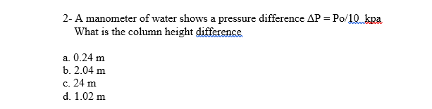 2- A manometer of water shows a pressure difference AP = Po/10kna
What is the column height difference
a. 0.24 m
b. 2.04 m
c. 24 m
d. 1.02 m
