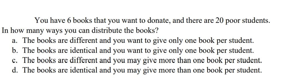 You have 6 books that you want to donate, and there are 20
рoor
students.
In how many ways you can distribute the books?
a. The books are different and you want to give only one book per student.
b. The books are identical and you want to give only one book
c. The books are different and you may give more than one book
d. The books are identical and you may give more than one book
per
student.
student.
per
student.
per
