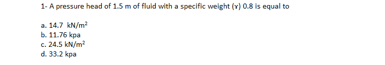 1- A pressure head of 1.5 m of fluid with a specific weight (v) 0.8 is equal to
a. 14.7 kN/m2
b. 11.76 kpa
с. 24.5 kN/m?
d. 33.2 kpa
